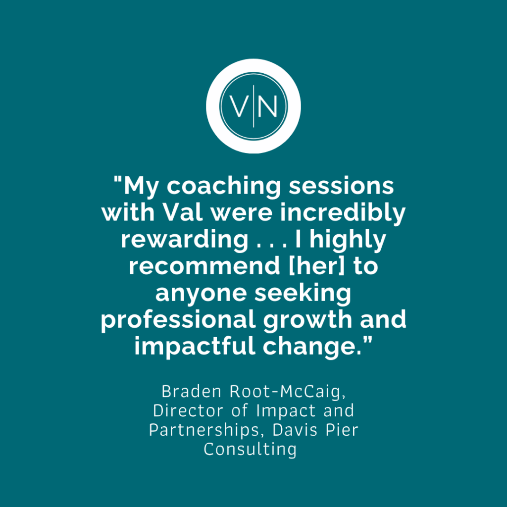 "My coaching sessions with Val were incredibly rewarding . . . I highly recommend [her] to anyone seeking professional growth and impactful change." Braden Root-McCaig, Director of Impact and Partnerships, Davis Pier Consulting