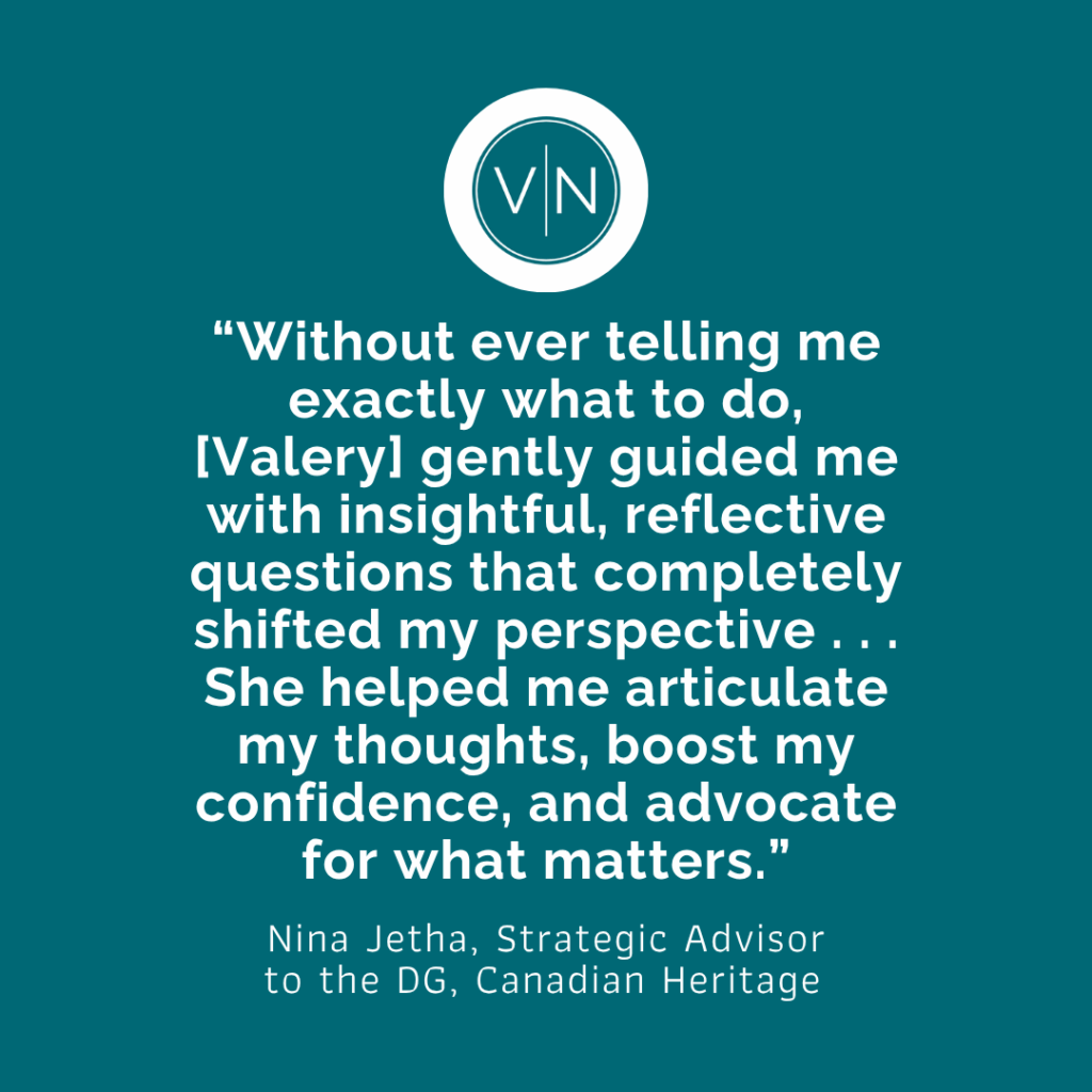 "Without ever telling me exactly what to do, [Valery] gently guided me with insightful, reflective questions that completely shifted my perspective . . . She helped me articulate my thoughts, boost my confidence, and advocate for what matters." Nina Jetha, Strategic Advisor to the DG, Canadian Heritage