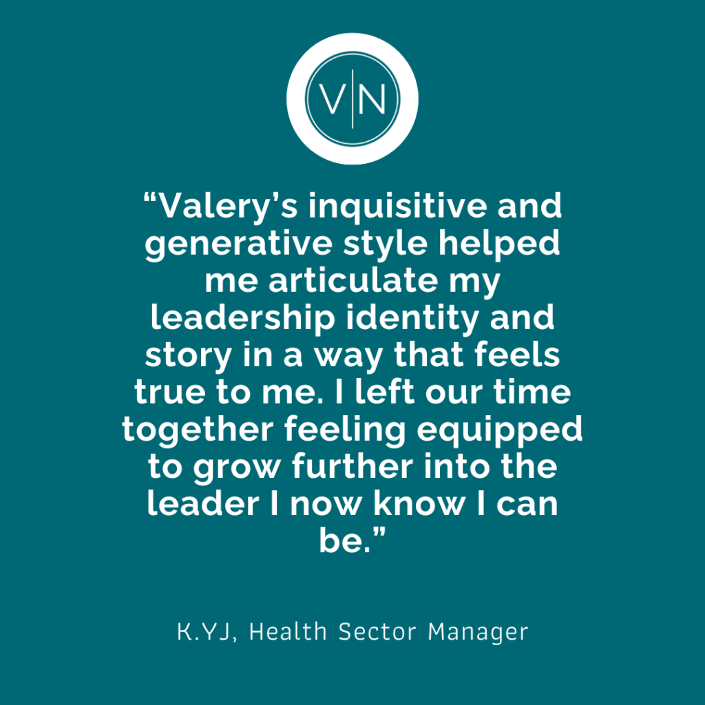 "Valery's inquisitive and generative style helped me articulate my leadership identity and story in a way that feels true to me. I left our time together feeling equipped to grow further into the leader I know I can be." K.YJ, Health Sector Manager